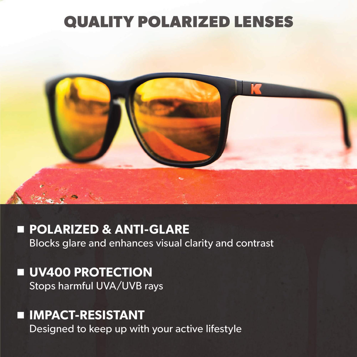Quality Polarized Lenses. Polarized & Anti-Glare: Blocks glare and enhances visual clarity and contrast. UV400 Protection: Stops harmful UVA/UVB rays. Impact Resistant: Designed to keep up with your active lifestyle. Photo features Black / Red Sunset Fast Lanes Sunglasses